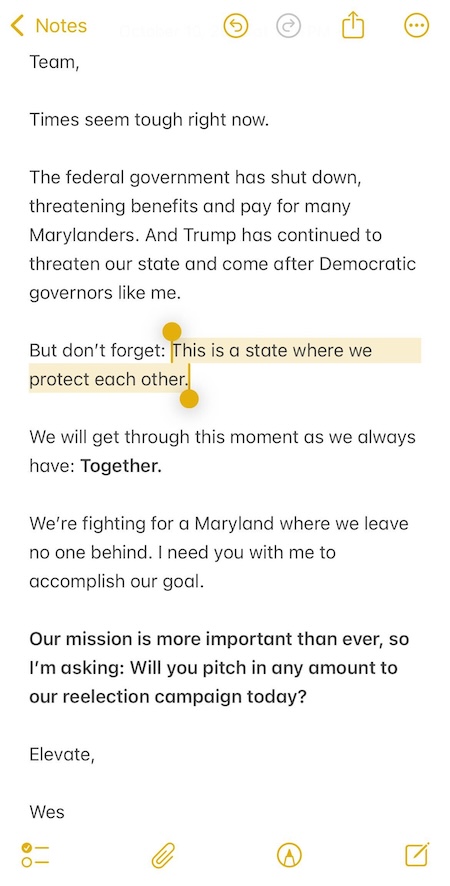 Team, Times seem tough right now. The federal government has shut down, threatening benefits and pay for many Marylanders. And Trump has continued to threaten our state and come after Democratic governors like me. But don’t forget: This is a state where we protect each other. We will get through this moment as we always have: Together. We’re fighting for a Maryland where we leave no one behind. I need you with me to accomplish our goal. Our mission is more important than ever, so I’m asking: Will you pitch in any amount to our reelection campaign today? Elevate, Wes